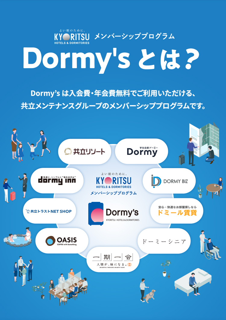 Dormy'sとは? 入会費・年会費無料で登録できる共立メンテナンスグループのメンバーシッププログラムです。ステータスに応じて便利でお得なサービスが受けられ、さらに貯まったスタンプで豪華景品をゲット!「泊まる、食べる、住む」のシーンで、お得な、うれしい特典をお楽しみください。
